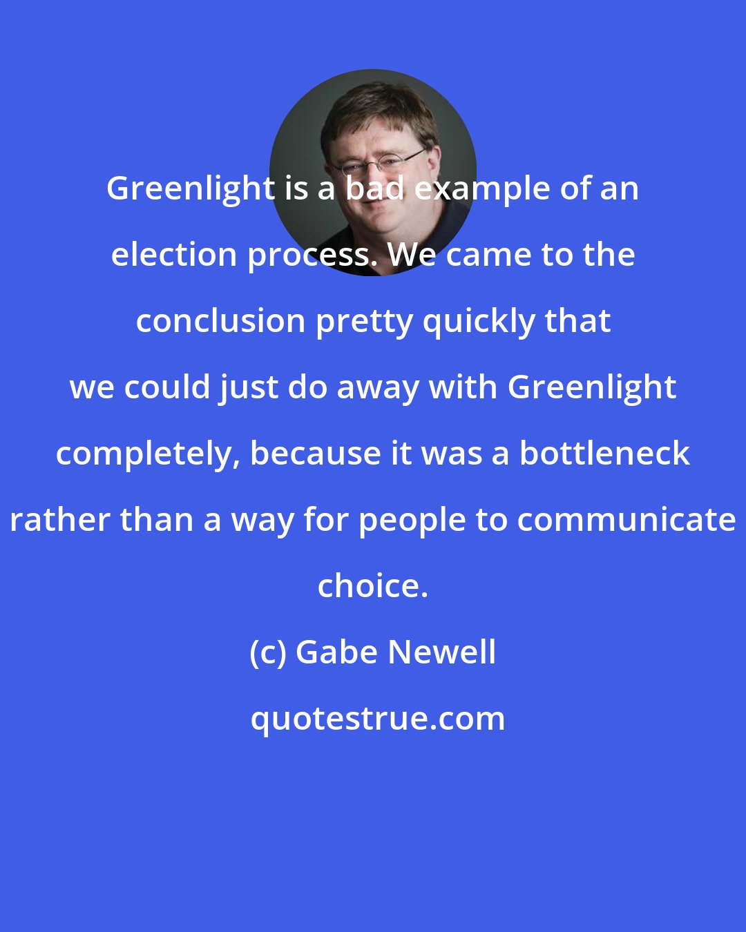 Gabe Newell: Greenlight is a bad example of an election process. We came to the conclusion pretty quickly that we could just do away with Greenlight completely, because it was a bottleneck rather than a way for people to communicate choice.