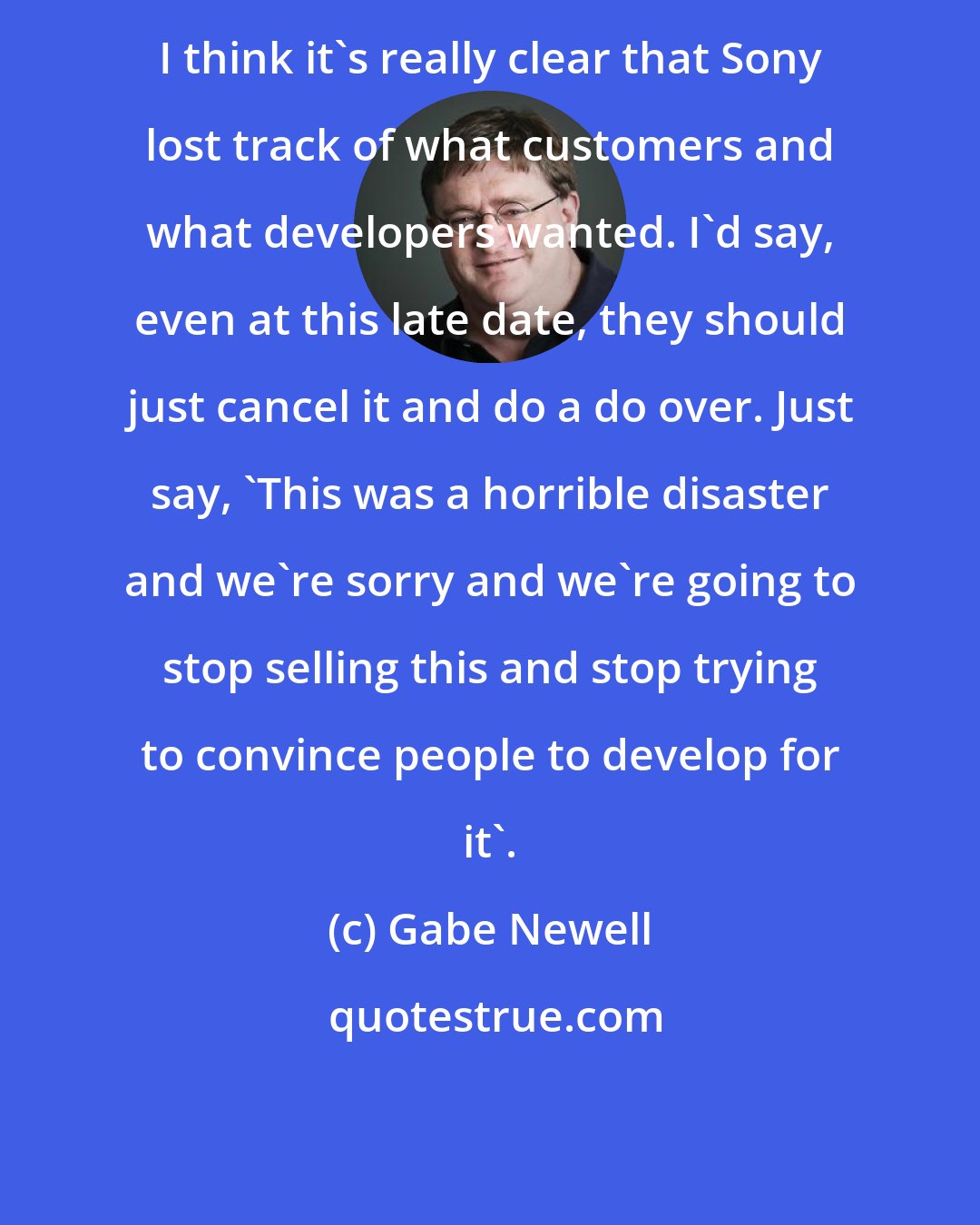 Gabe Newell: I think it's really clear that Sony lost track of what customers and what developers wanted. I'd say, even at this late date, they should just cancel it and do a do over. Just say, 'This was a horrible disaster and we're sorry and we're going to stop selling this and stop trying to convince people to develop for it'.