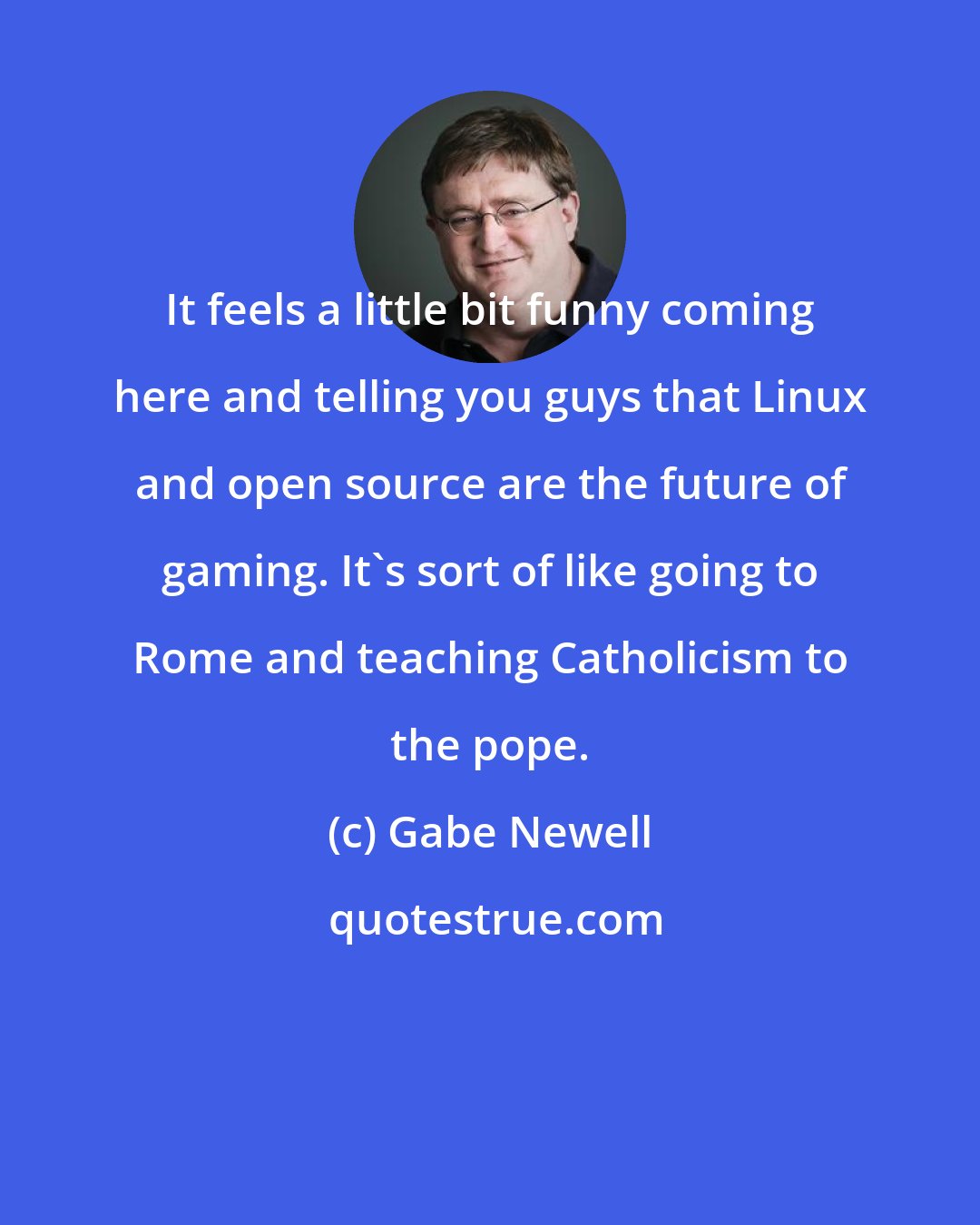 Gabe Newell: It feels a little bit funny coming here and telling you guys that Linux and open source are the future of gaming. It's sort of like going to Rome and teaching Catholicism to the pope.