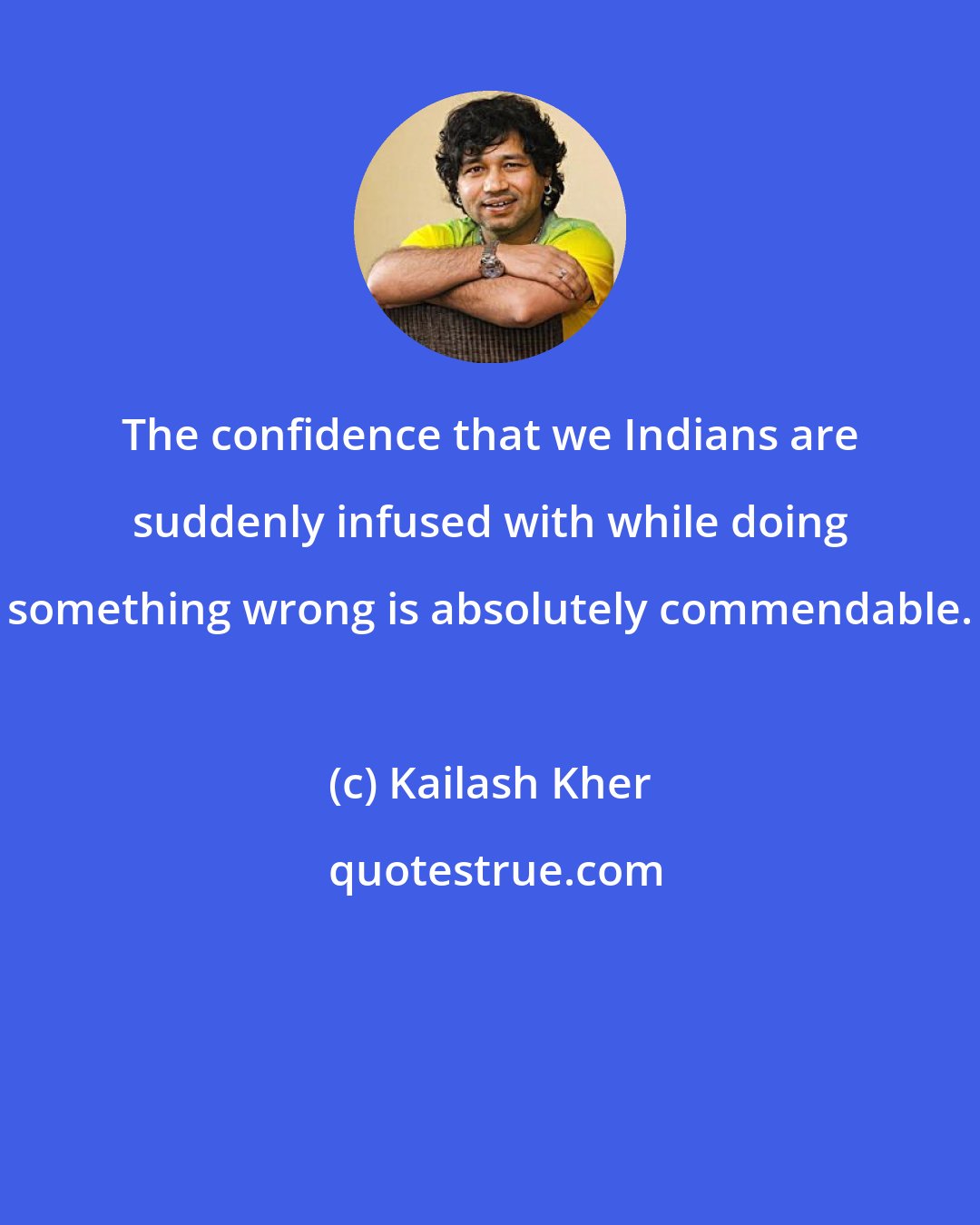 Kailash Kher: The confidence that we Indians are suddenly infused with while doing something wrong is absolutely commendable.