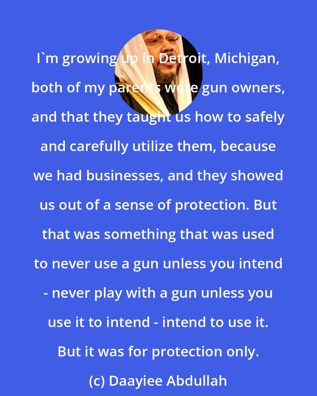 Daayiee Abdullah: I'm growing up in Detroit, Michigan, both of my parents were gun owners, and that they taught us how to safely and carefully utilize them, because we had businesses, and they showed us out of a sense of protection. But that was something that was used to never use a gun unless you intend - never play with a gun unless you use it to intend - intend to use it. But it was for protection only.