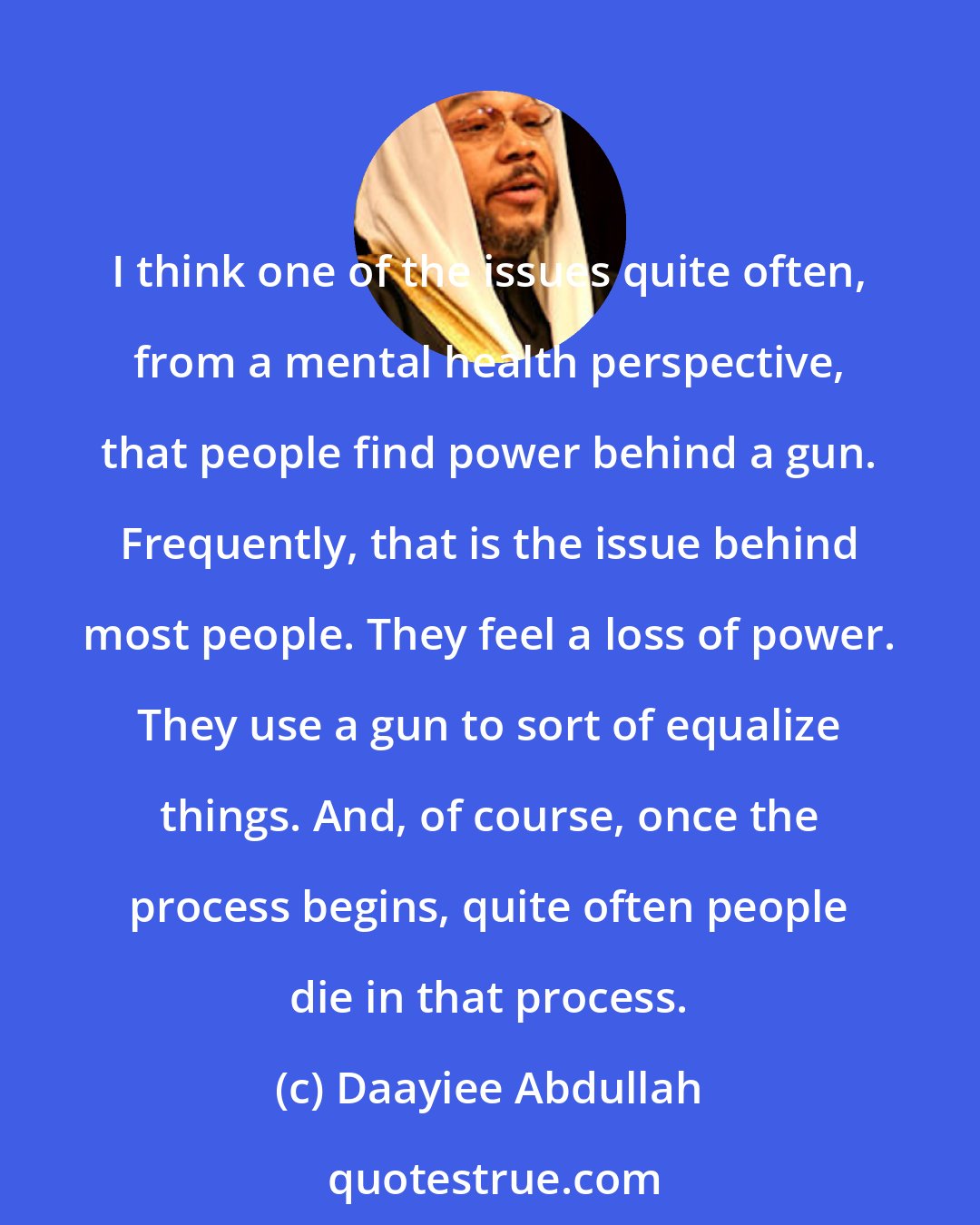 Daayiee Abdullah: I think one of the issues quite often, from a mental health perspective, that people find power behind a gun. Frequently, that is the issue behind most people. They feel a loss of power. They use a gun to sort of equalize things. And, of course, once the process begins, quite often people die in that process.