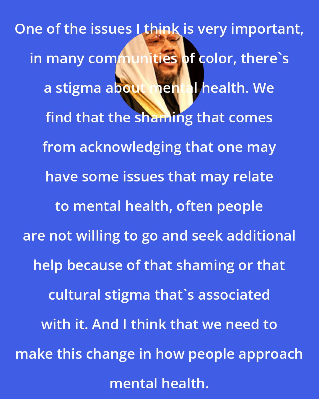 Daayiee Abdullah: One of the issues I think is very important, in many communities of color, there's a stigma about mental health. We find that the shaming that comes from acknowledging that one may have some issues that may relate to mental health, often people are not willing to go and seek additional help because of that shaming or that cultural stigma that's associated with it. And I think that we need to make this change in how people approach mental health.