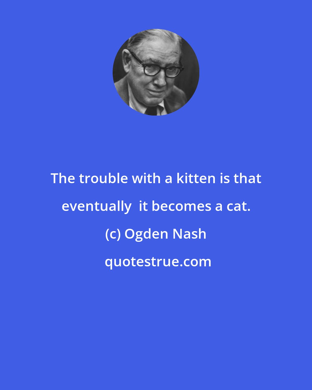 Ogden Nash: The trouble with a kitten is that eventually  it becomes a cat.