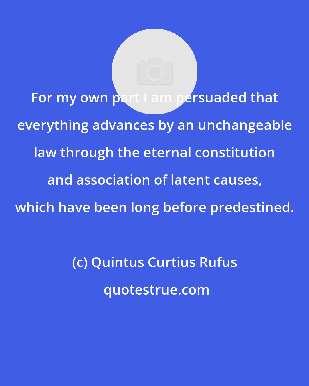 Quintus Curtius Rufus: For my own part I am persuaded that everything advances by an unchangeable law through the eternal constitution and association of latent causes, which have been long before predestined.