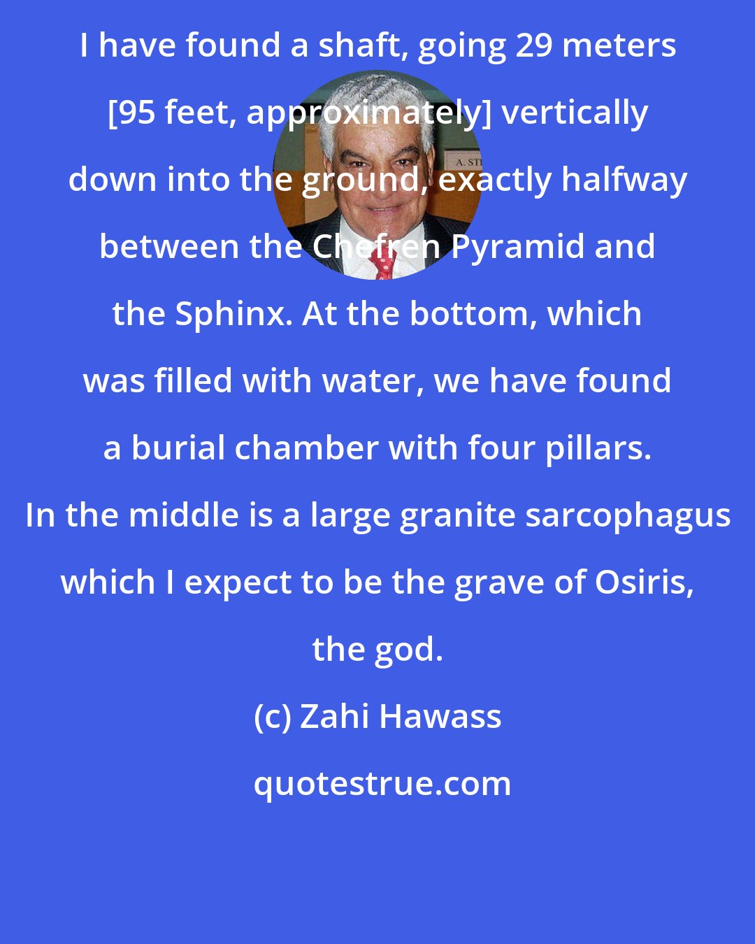 Zahi Hawass: I have found a shaft, going 29 meters [95 feet, approximately] vertically down into the ground, exactly halfway between the Chefren Pyramid and the Sphinx. At the bottom, which was filled with water, we have found a burial chamber with four pillars. In the middle is a large granite sarcophagus which I expect to be the grave of Osiris, the god.