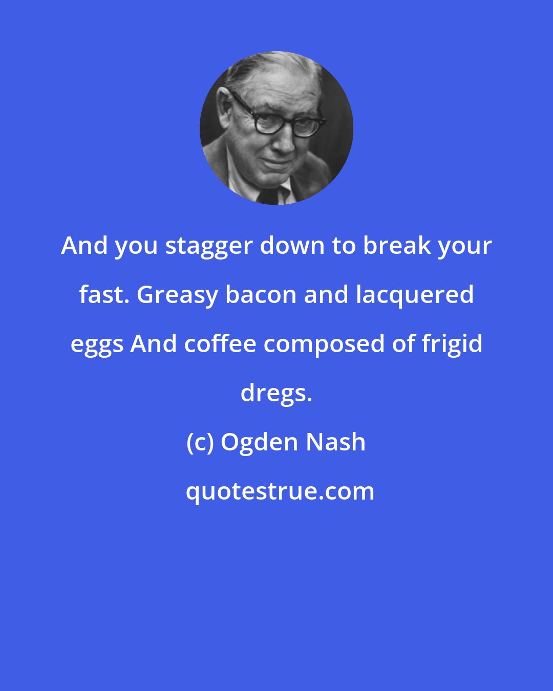 Ogden Nash: And you stagger down to break your fast. Greasy bacon and lacquered eggs And coffee composed of frigid dregs.