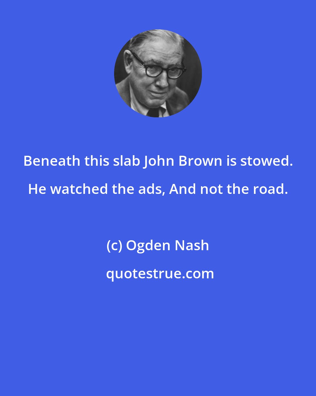 Ogden Nash: Beneath this slab John Brown is stowed. He watched the ads, And not the road.