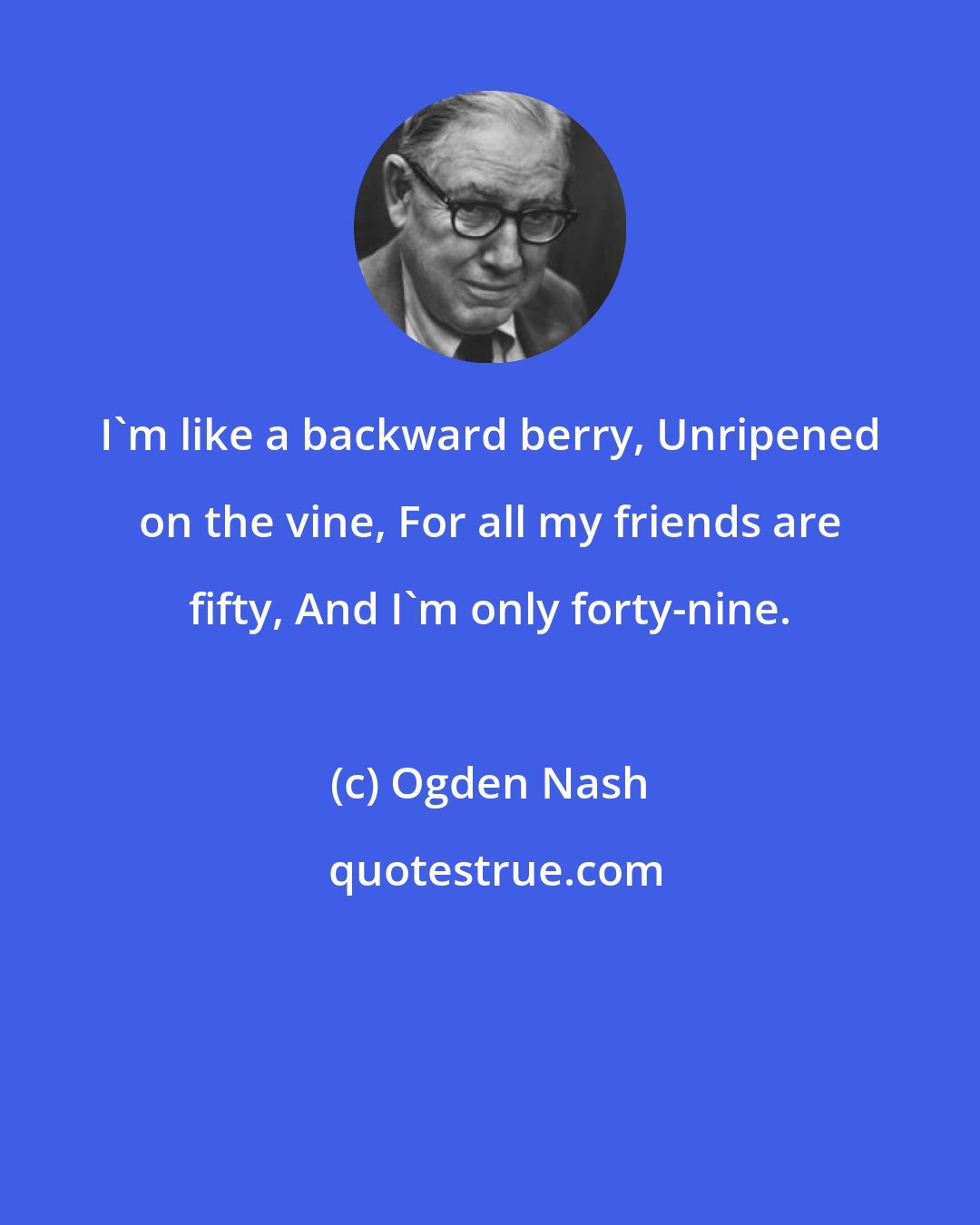 Ogden Nash: I'm like a backward berry, Unripened on the vine, For all my friends are fifty, And I'm only forty-nine.