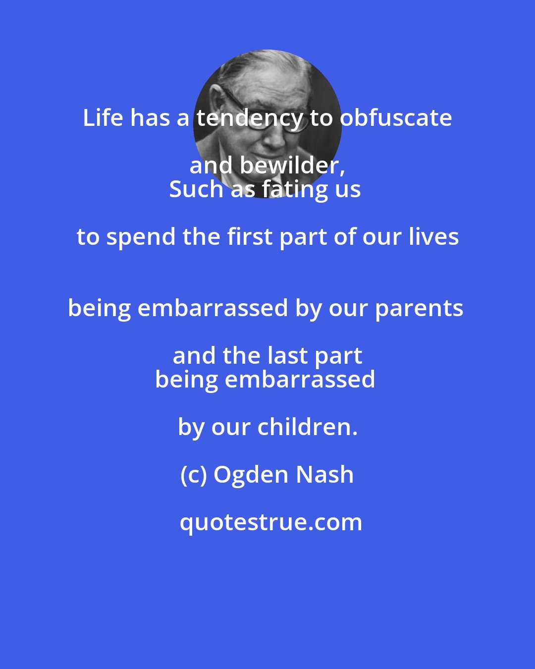 Ogden Nash: Life has a tendency to obfuscate and bewilder, 
Such as fating us to spend the first part of our lives 
being embarrassed by our parents and the last part 
being embarrassed by our children.