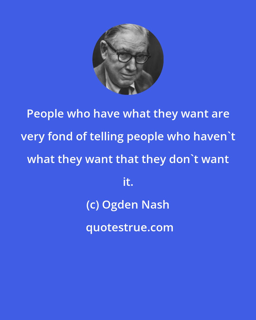 Ogden Nash: People who have what they want are very fond of telling people who haven't what they want that they don't want it.