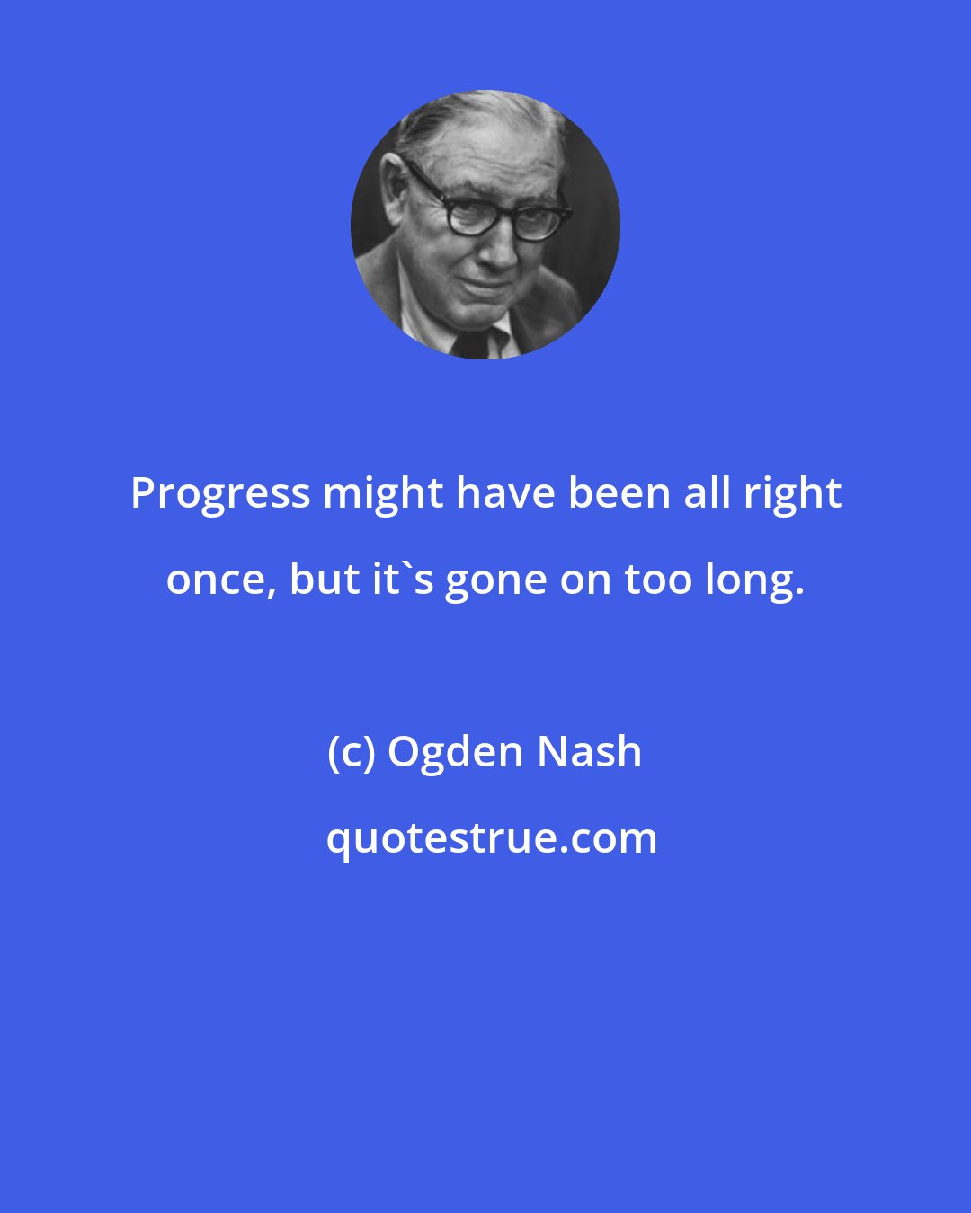 Ogden Nash: Progress might have been all right once, but it's gone on too long.