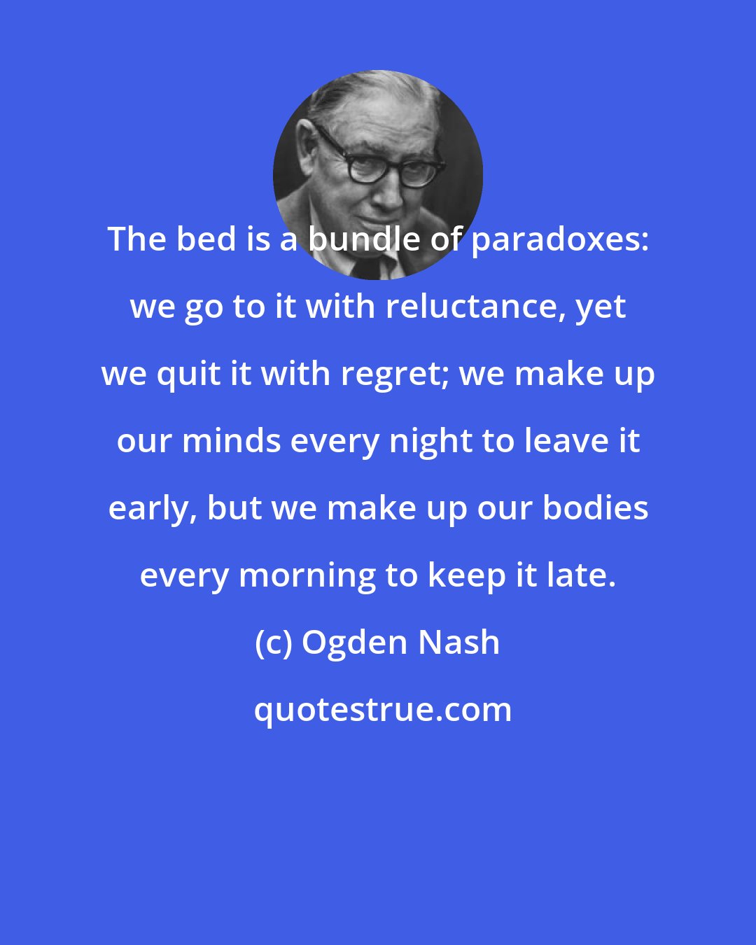 Ogden Nash: The bed is a bundle of paradoxes: we go to it with reluctance, yet we quit it with regret; we make up our minds every night to leave it early, but we make up our bodies every morning to keep it late.