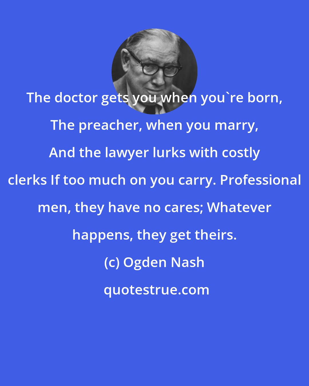 Ogden Nash: The doctor gets you when you're born, The preacher, when you marry, And the lawyer lurks with costly clerks If too much on you carry. Professional men, they have no cares; Whatever happens, they get theirs.