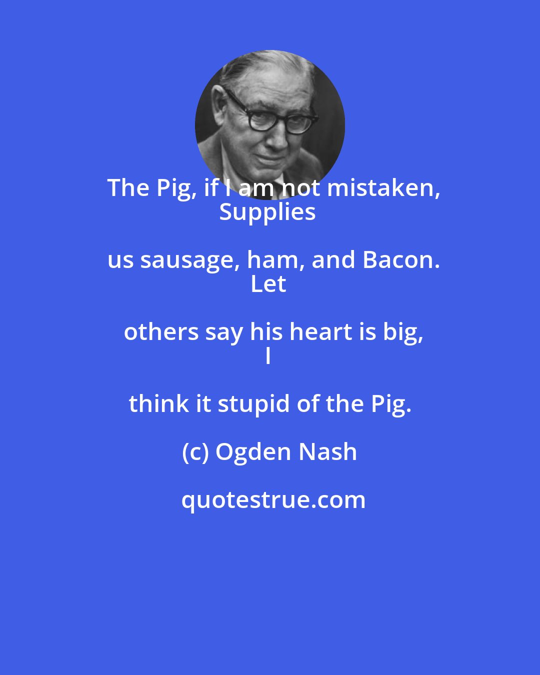 Ogden Nash: The Pig, if I am not mistaken,
Supplies us sausage, ham, and Bacon.
Let others say his heart is big,
I think it stupid of the Pig.