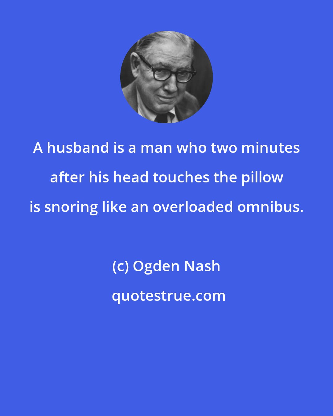 Ogden Nash: A husband is a man who two minutes after his head touches the pillow is snoring like an overloaded omnibus.