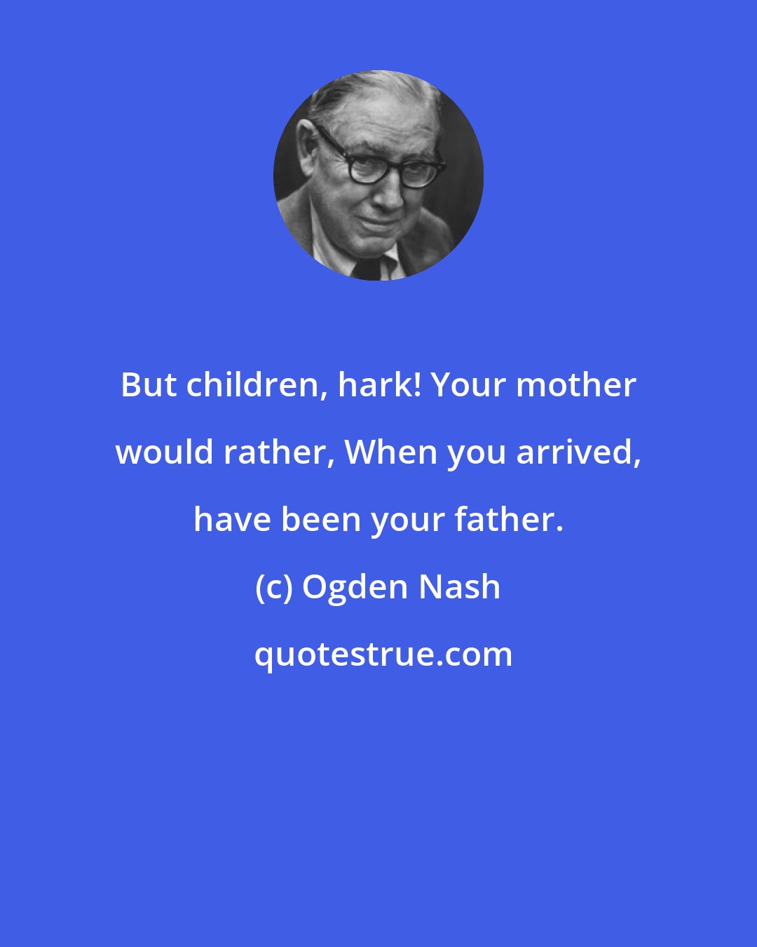 Ogden Nash: But children, hark! Your mother would rather, When you arrived, have been your father.