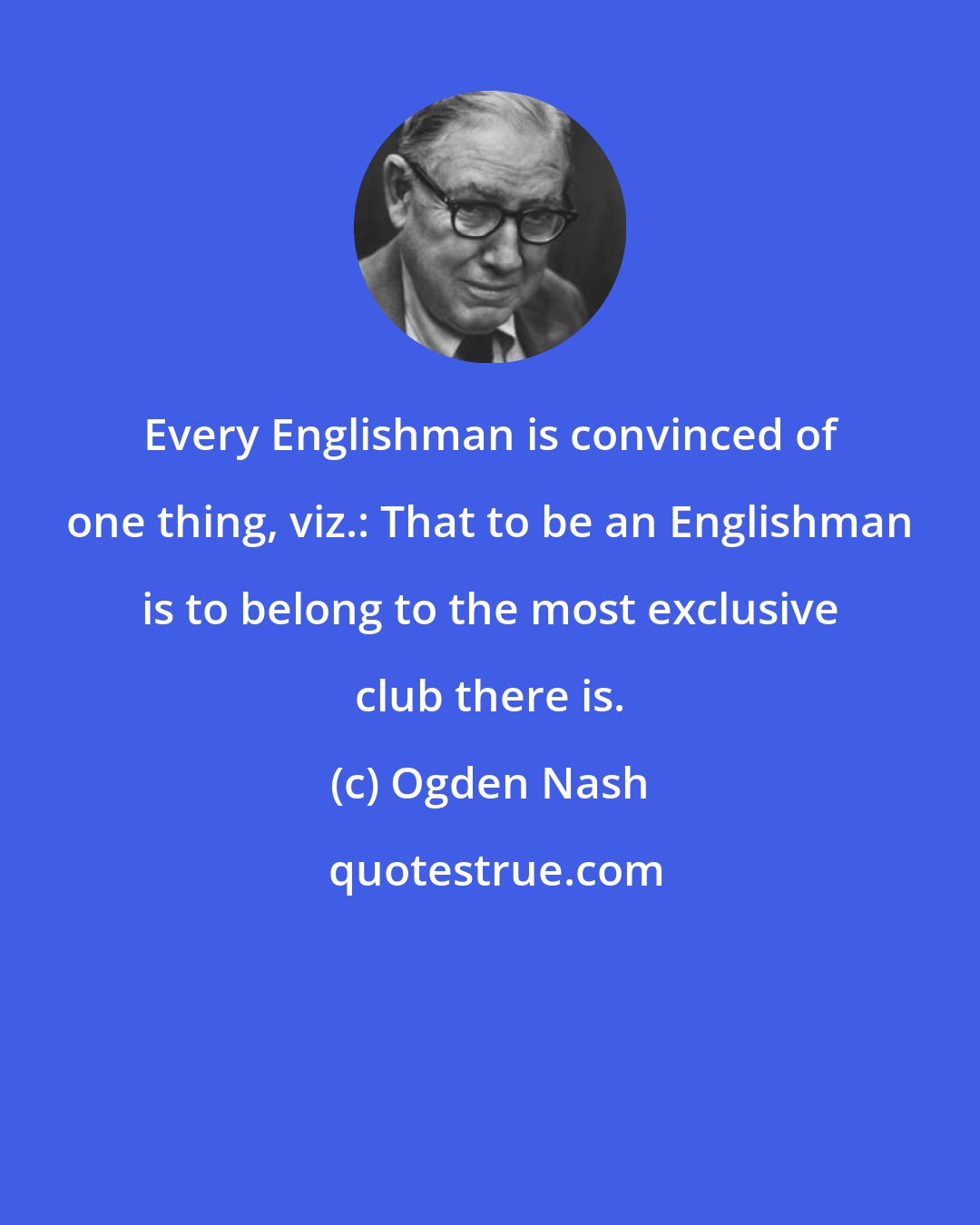 Ogden Nash: Every Englishman is convinced of one thing, viz.: That to be an Englishman is to belong to the most exclusive club there is.