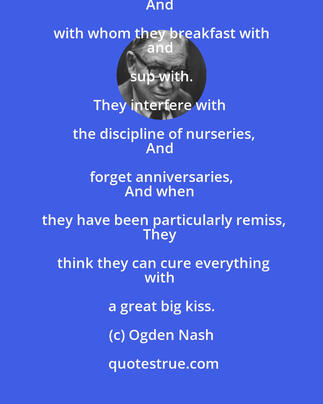 Ogden Nash: Husbands are things that wives have to
get used to putting up with.
And with whom they breakfast with 
and sup with. 

They interfere with the discipline of nurseries,
And forget anniversaries, 
And when they have been particularly remiss,
They think they can cure everything
with a great big kiss.