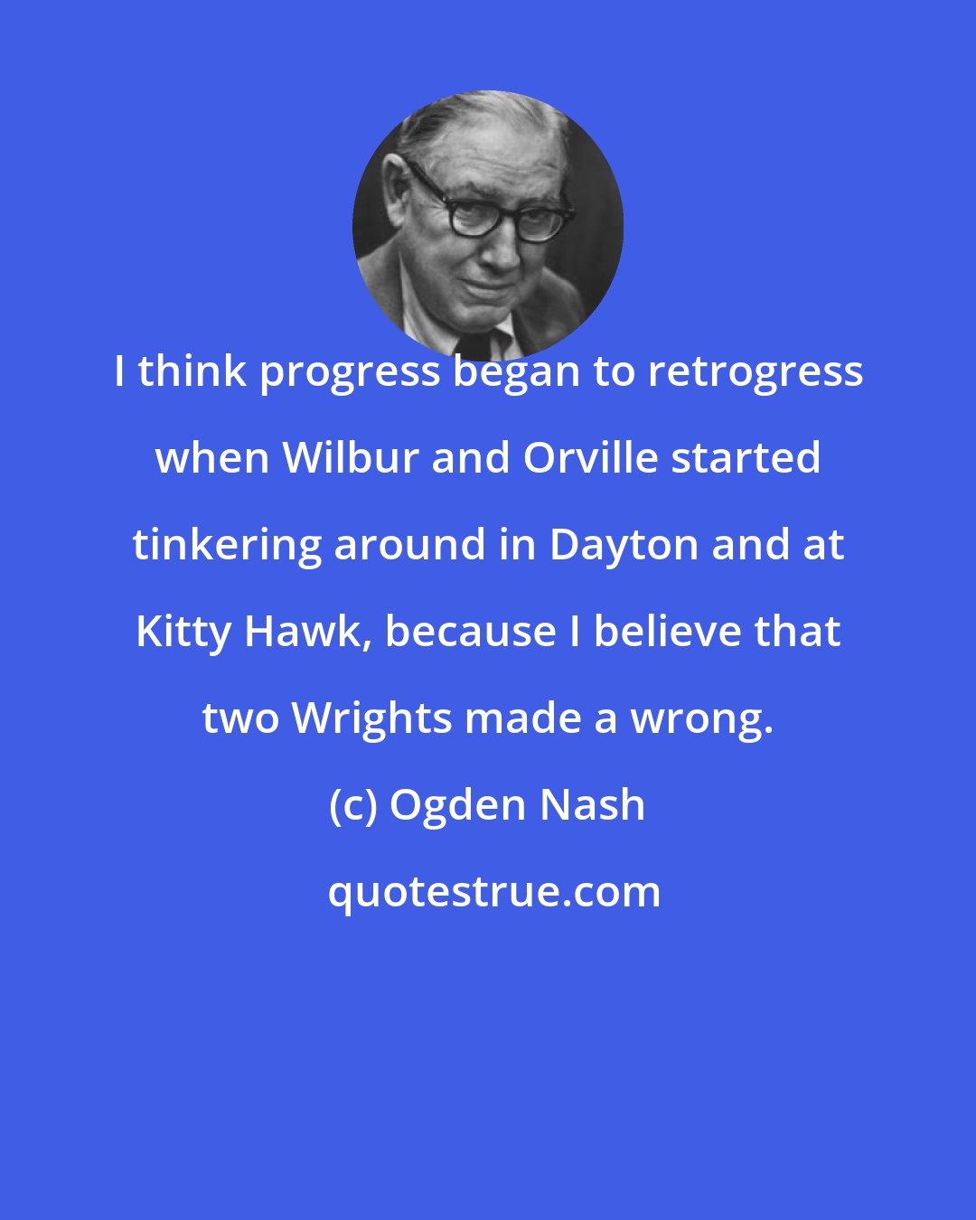 Ogden Nash: I think progress began to retrogress when Wilbur and Orville started tinkering around in Dayton and at Kitty Hawk, because I believe that two Wrights made a wrong.