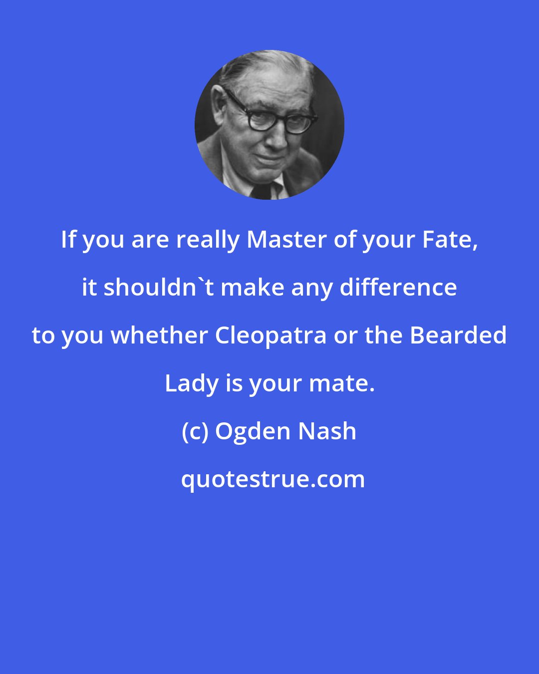 Ogden Nash: If you are really Master of your Fate, it shouldn't make any difference to you whether Cleopatra or the Bearded Lady is your mate.