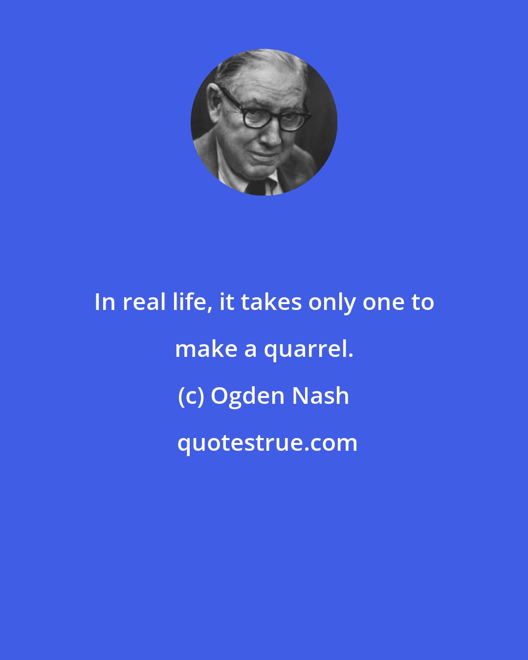 Ogden Nash: In real life, it takes only one to make a quarrel.