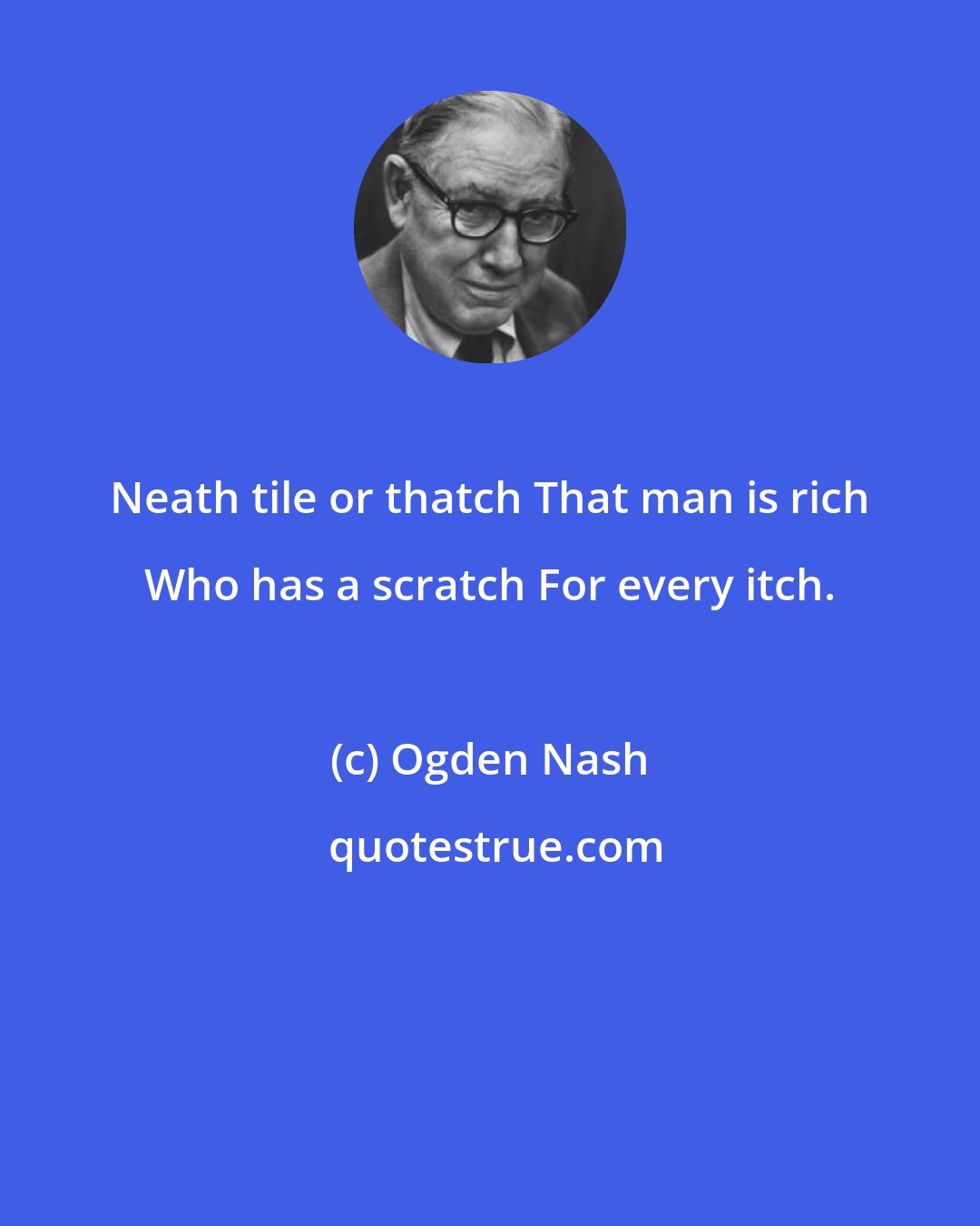 Ogden Nash: Neath tile or thatch That man is rich Who has a scratch For every itch.