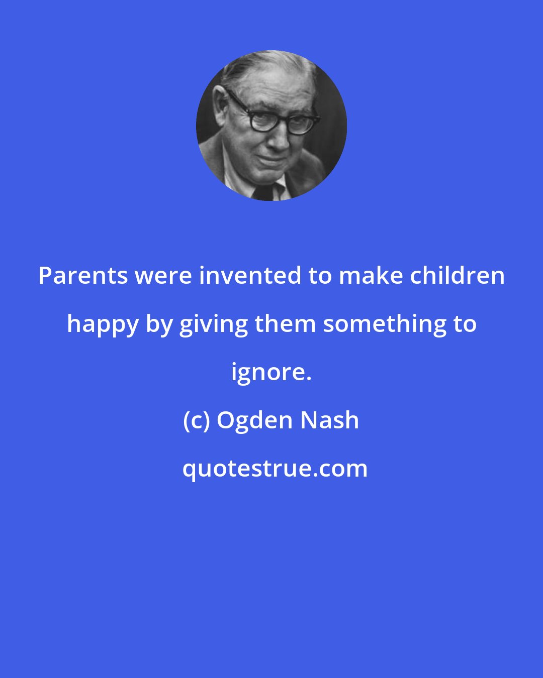 Ogden Nash: Parents were invented to make children happy by giving them something to ignore.