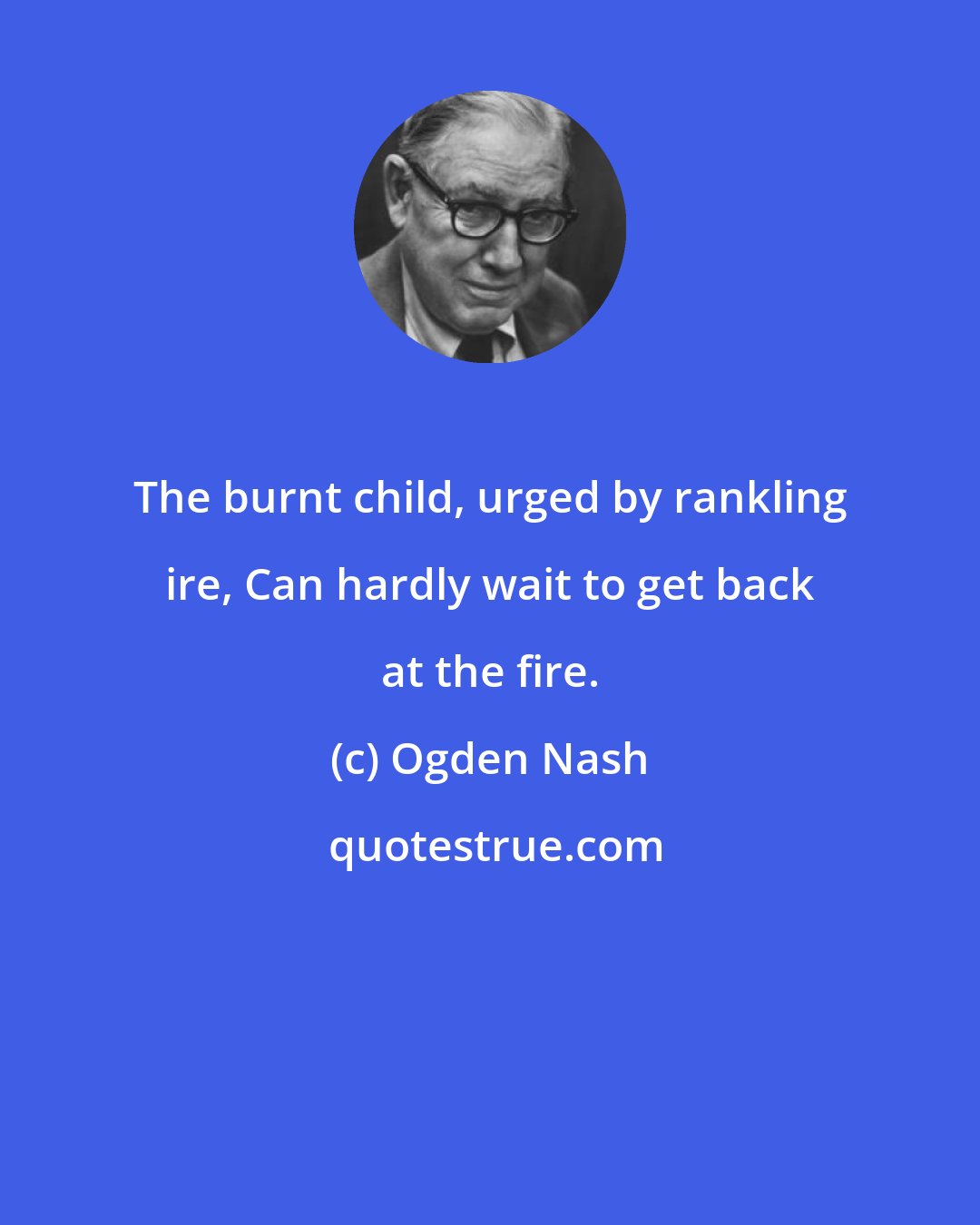 Ogden Nash: The burnt child, urged by rankling ire, Can hardly wait to get back at the fire.