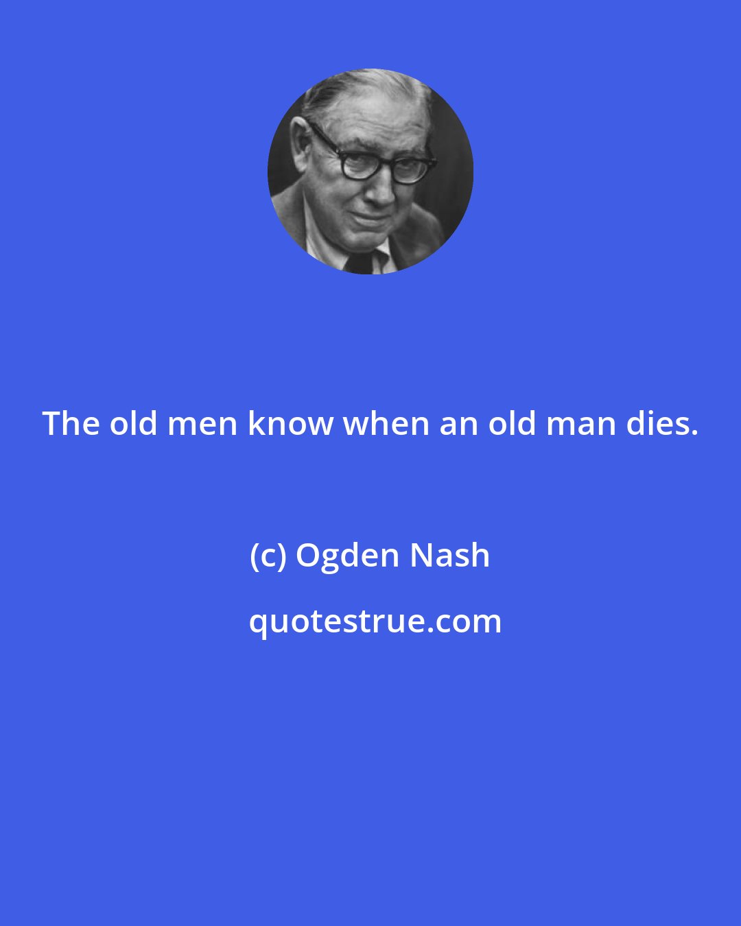 Ogden Nash: The old men know when an old man dies.