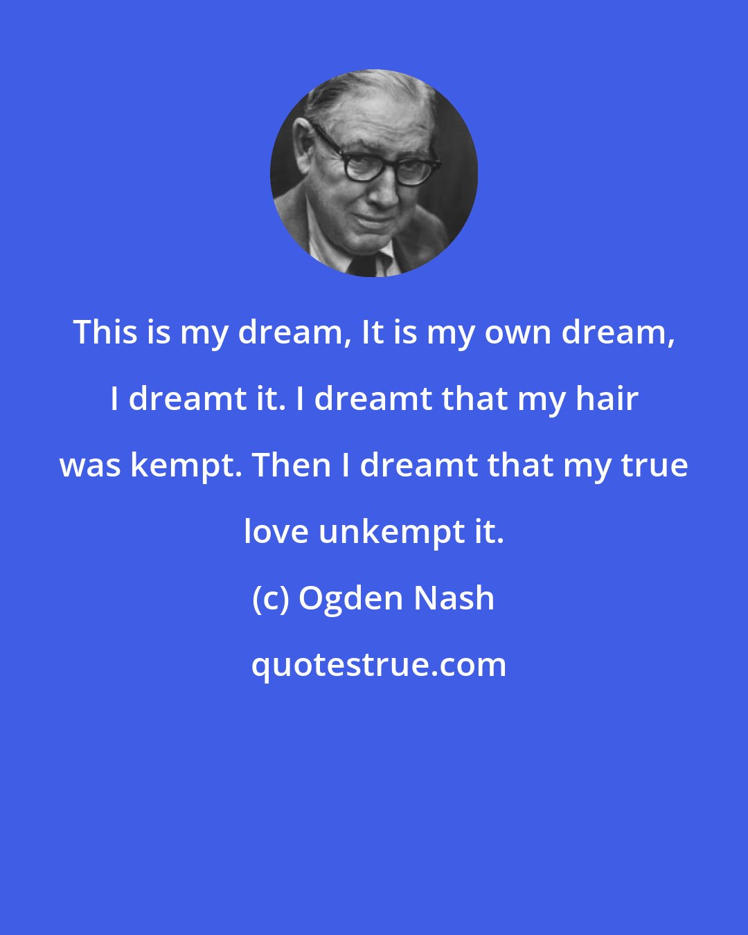 Ogden Nash: This is my dream, It is my own dream, I dreamt it. I dreamt that my hair was kempt. Then I dreamt that my true love unkempt it.