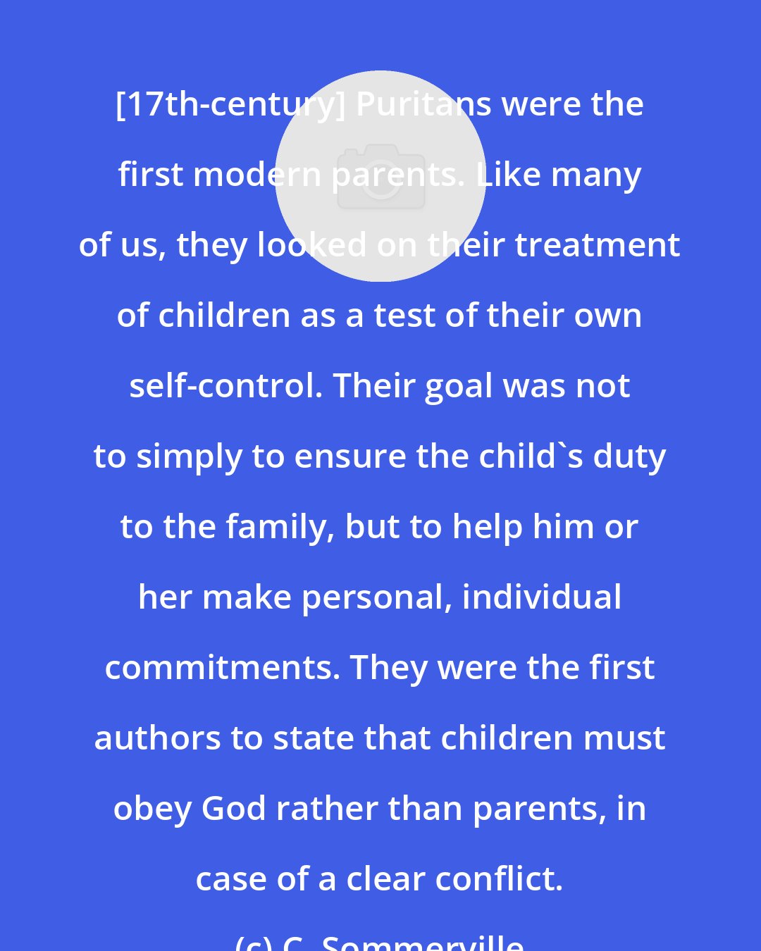 C. Sommerville: [17th-century] Puritans were the first modern parents. Like many of us, they looked on their treatment of children as a test of their own self-control. Their goal was not to simply to ensure the child's duty to the family, but to help him or her make personal, individual commitments. They were the first authors to state that children must obey God rather than parents, in case of a clear conflict.