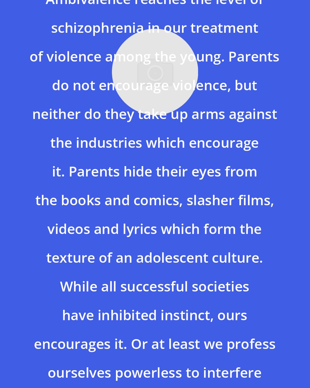 C. Sommerville: Ambivalence reaches the level of schizophrenia in our treatment of violence among the young. Parents do not encourage violence, but neither do they take up arms against the industries which encourage it. Parents hide their eyes from the books and comics, slasher films, videos and lyrics which form the texture of an adolescent culture. While all successful societies have inhibited instinct, ours encourages it. Or at least we profess ourselves powerless to interfere with it.