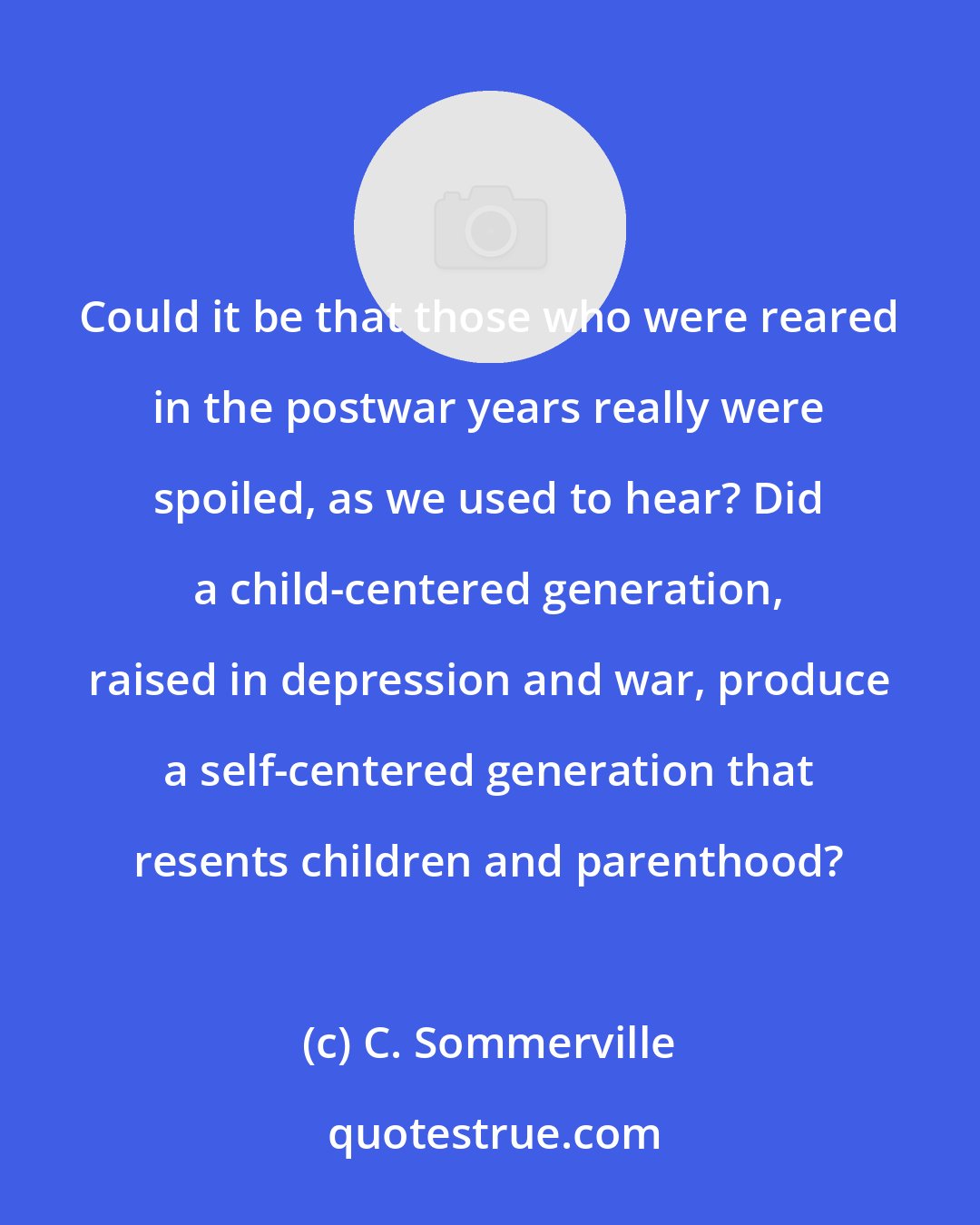 C. Sommerville: Could it be that those who were reared in the postwar years really were spoiled, as we used to hear? Did a child-centered generation, raised in depression and war, produce a self-centered generation that resents children and parenthood?