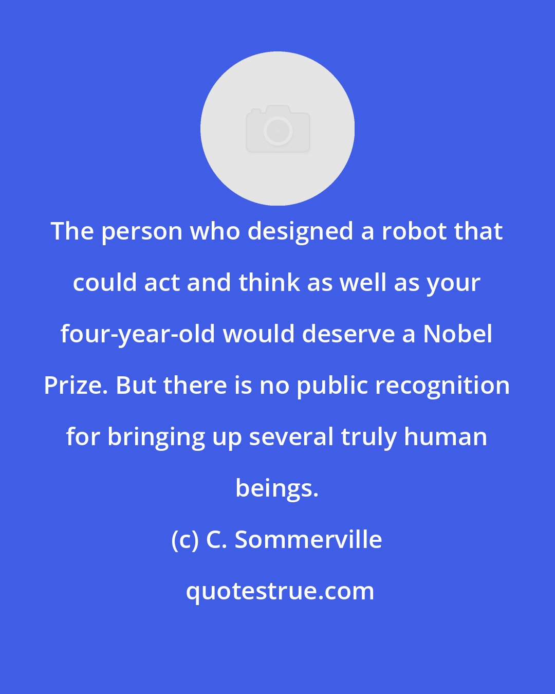 C. Sommerville: The person who designed a robot that could act and think as well as your four-year-old would deserve a Nobel Prize. But there is no public recognition for bringing up several truly human beings.