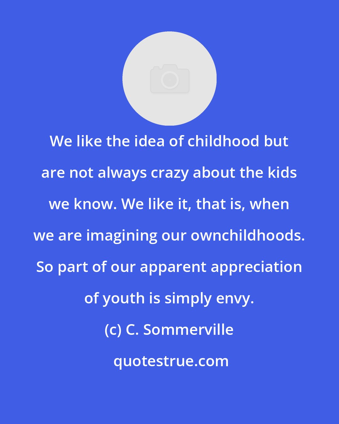 C. Sommerville: We like the idea of childhood but are not always crazy about the kids we know. We like it, that is, when we are imagining our ownchildhoods. So part of our apparent appreciation of youth is simply envy.