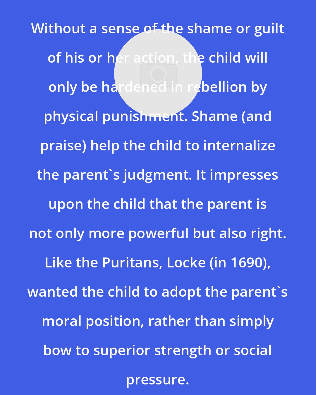 C. Sommerville: Without a sense of the shame or guilt of his or her action, the child will only be hardened in rebellion by physical punishment. Shame (and praise) help the child to internalize the parent's judgment. It impresses upon the child that the parent is not only more powerful but also right. Like the Puritans, Locke (in 1690), wanted the child to adopt the parent's moral position, rather than simply bow to superior strength or social pressure.