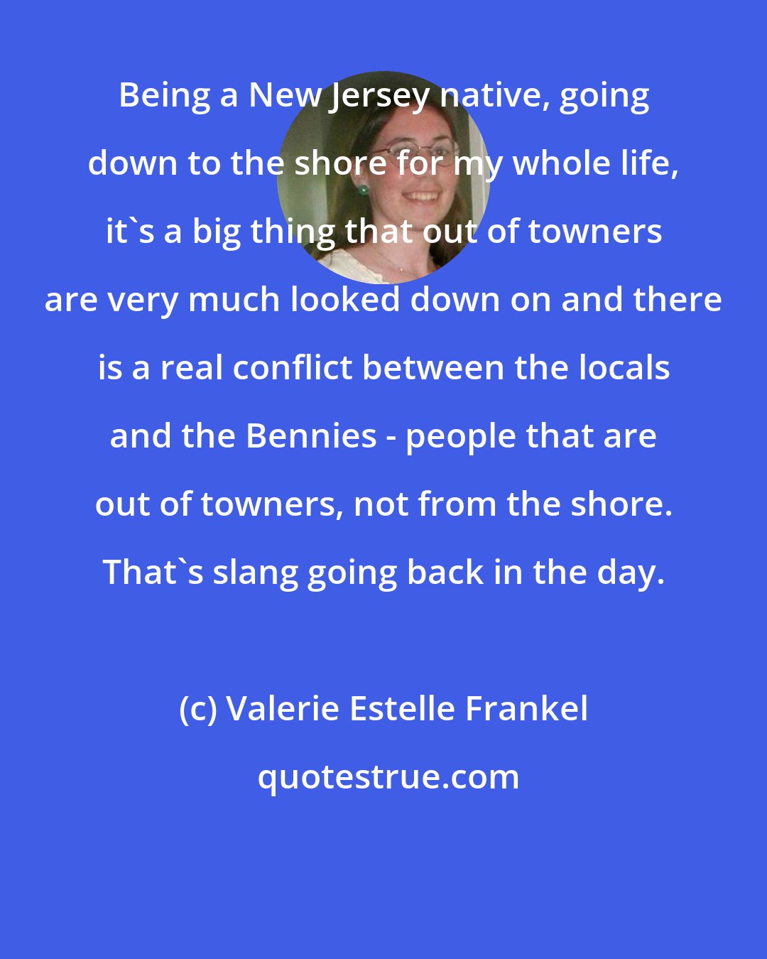 Valerie Estelle Frankel: Being a New Jersey native, going down to the shore for my whole life, it's a big thing that out of towners are very much looked down on and there is a real conflict between the locals and the Bennies - people that are out of towners, not from the shore. That's slang going back in the day.