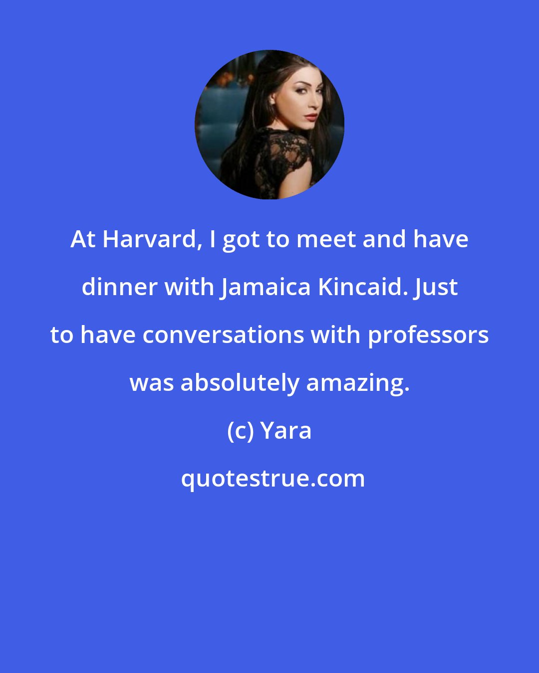 Yara: At Harvard, I got to meet and have dinner with Jamaica Kincaid. Just to have conversations with professors was absolutely amazing.