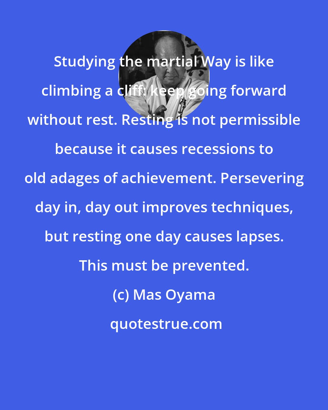 Mas Oyama: Studying the martial Way is like climbing a cliff: keep going forward without rest. Resting is not permissible because it causes recessions to old adages of achievement. Persevering day in, day out improves techniques, but resting one day causes lapses. This must be prevented.