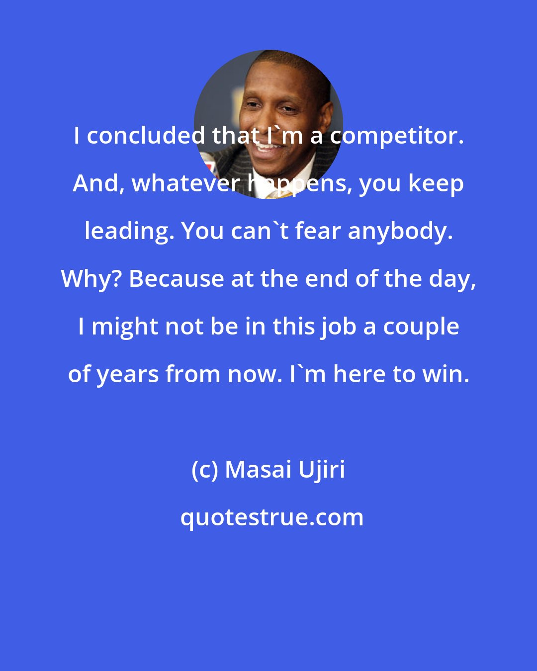 Masai Ujiri: I concluded that I'm a competitor. And, whatever happens, you keep leading. You can't fear anybody. Why? Because at the end of the day, I might not be in this job a couple of years from now. I'm here to win.