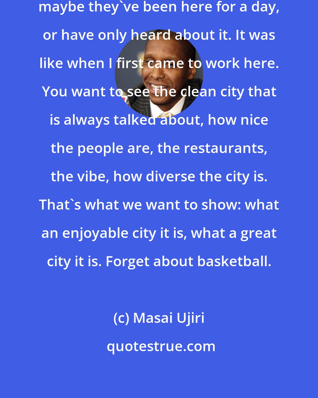 Masai Ujiri: People have these perceptions; maybe they've been here for a day, or have only heard about it. It was like when I first came to work here. You want to see the clean city that is always talked about, how nice the people are, the restaurants, the vibe, how diverse the city is. That's what we want to show: what an enjoyable city it is, what a great city it is. Forget about basketball.