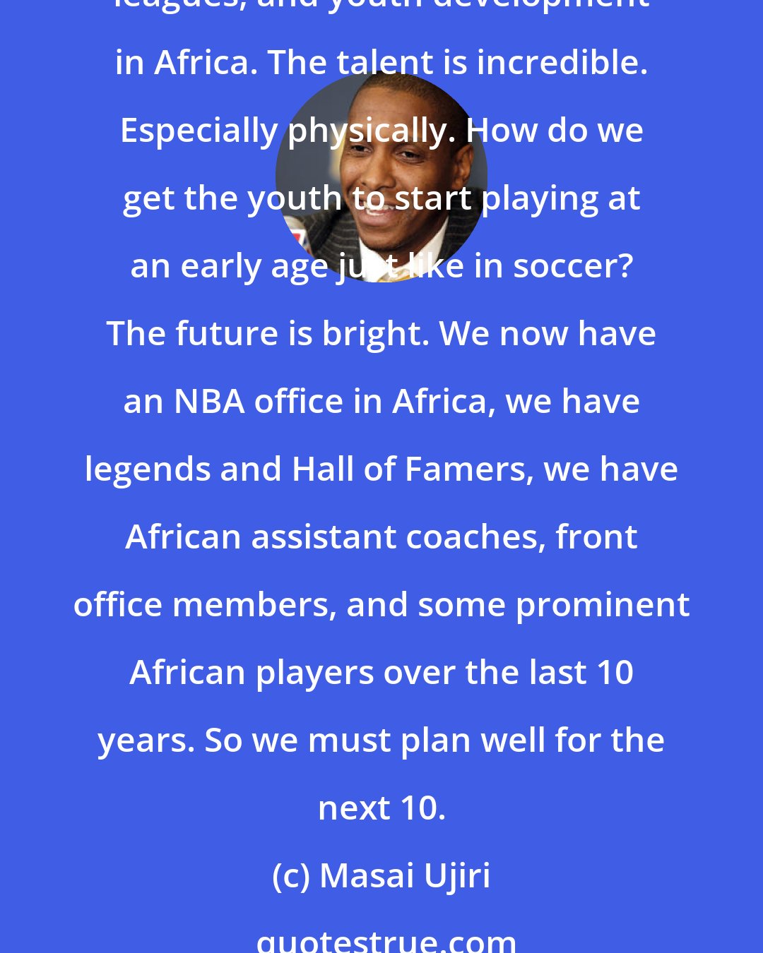 Masai Ujiri: We have to move the meter in sports in Africa, especially basketball. With the growth of the NBA globally, we have to figure out more ways to develop facilities, coaching, leagues, and youth development in Africa. The talent is incredible. Especially physically. How do we get the youth to start playing at an early age just like in soccer? The future is bright. We now have an NBA office in Africa, we have legends and Hall of Famers, we have African assistant coaches, front office members, and some prominent African players over the last 10 years. So we must plan well for the next 10.