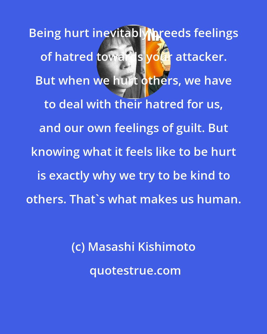 Masashi Kishimoto: Being hurt inevitably breeds feelings of hatred towards your attacker. But when we hurt others, we have to deal with their hatred for us, and our own feelings of guilt. But knowing what it feels like to be hurt is exactly why we try to be kind to others. That's what makes us human.