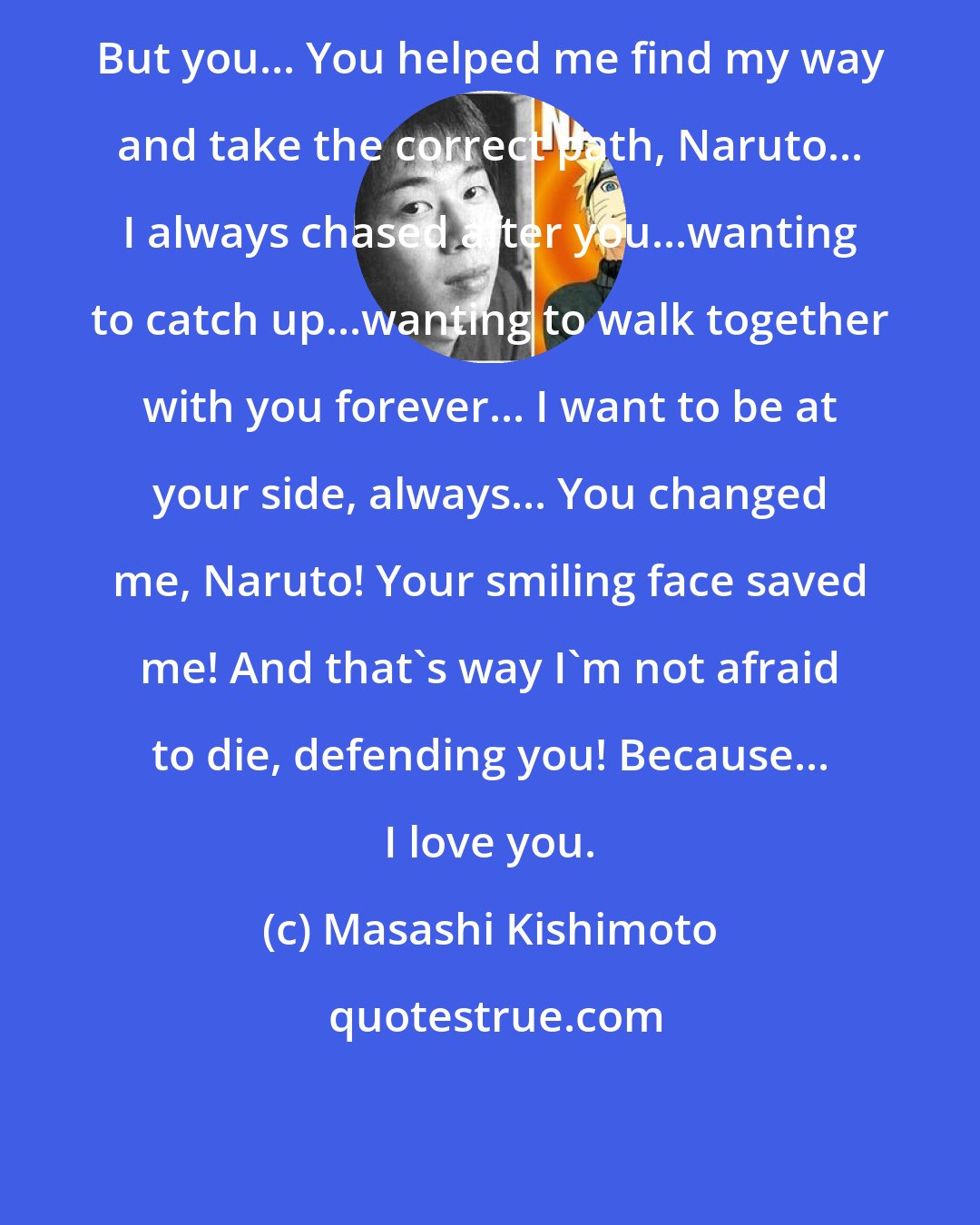 Masashi Kishimoto: But you... You helped me find my way and take the correct path, Naruto... I always chased after you...wanting to catch up...wanting to walk together with you forever... I want to be at your side, always... You changed me, Naruto! Your smiling face saved me! And that's way I'm not afraid to die, defending you! Because... I love you.