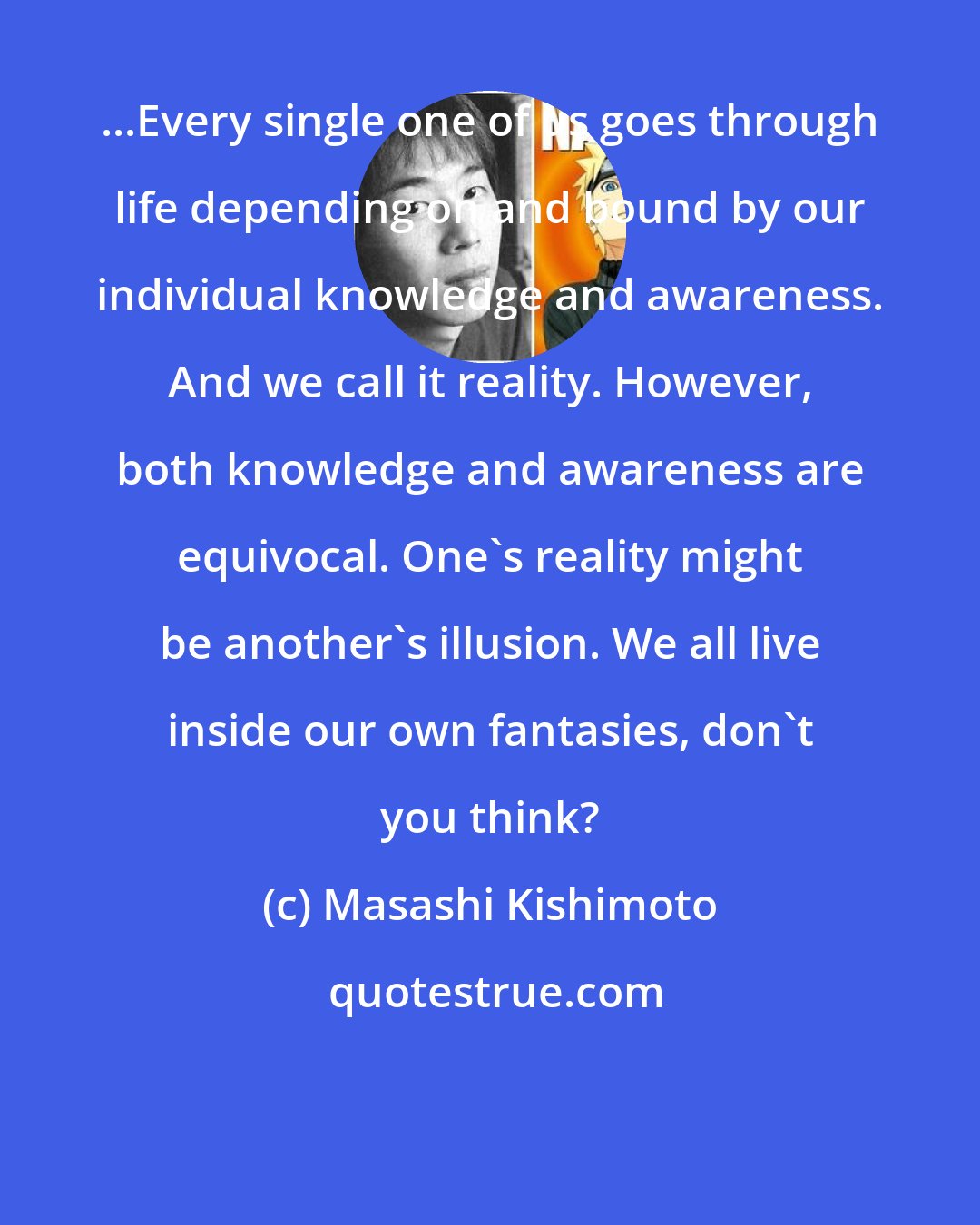 Masashi Kishimoto: ...Every single one of us goes through life depending on and bound by our individual knowledge and awareness. And we call it reality. However, both knowledge and awareness are equivocal. One's reality might be another's illusion. We all live inside our own fantasies, don't you think?