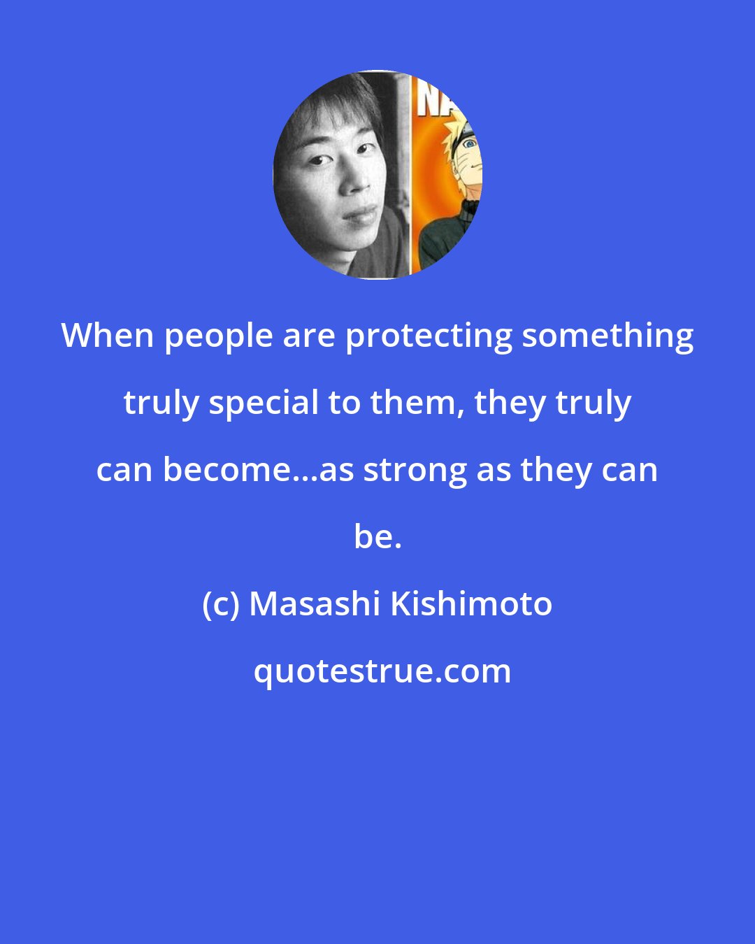 Masashi Kishimoto: When people are protecting something truly special to them, they truly can become...as strong as they can be.