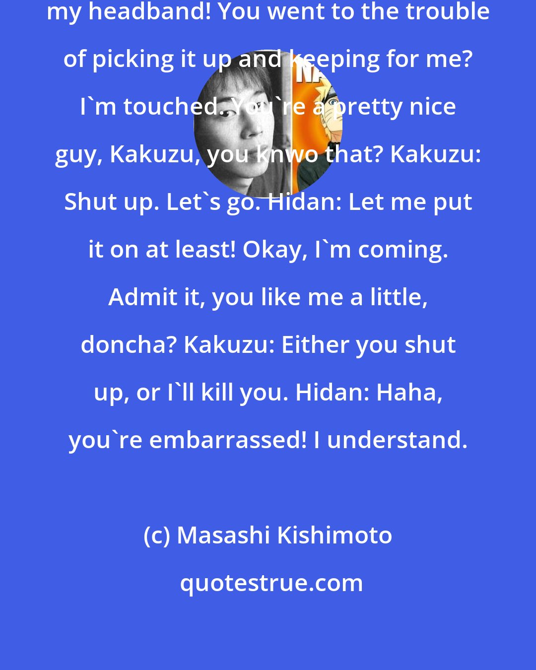 Masashi Kishimoto: Hidan: Hey, look at that, it's my headband! You went to the trouble of picking it up and keeping for me? I'm touched. You're a pretty nice guy, Kakuzu, you knwo that? Kakuzu: Shut up. Let's go. Hidan: Let me put it on at least! Okay, I'm coming. Admit it, you like me a little, doncha? Kakuzu: Either you shut up, or I'll kill you. Hidan: Haha, you're embarrassed! I understand.