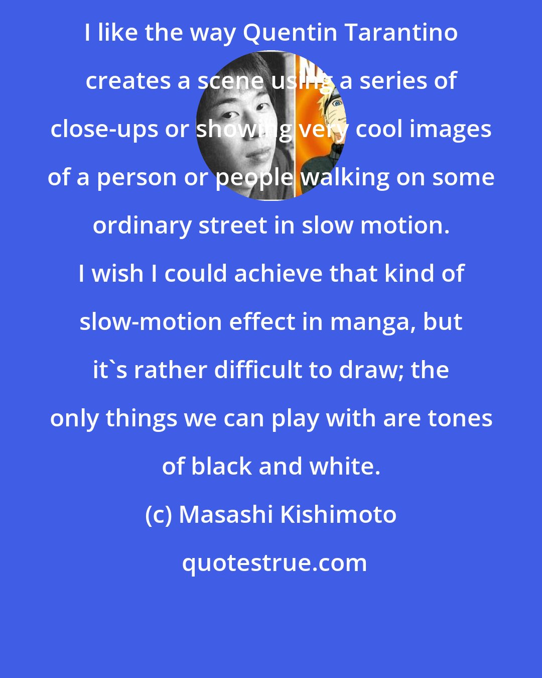 Masashi Kishimoto: I like the way Quentin Tarantino creates a scene using a series of close-ups or showing very cool images of a person or people walking on some ordinary street in slow motion. I wish I could achieve that kind of slow-motion effect in manga, but it's rather difficult to draw; the only things we can play with are tones of black and white.