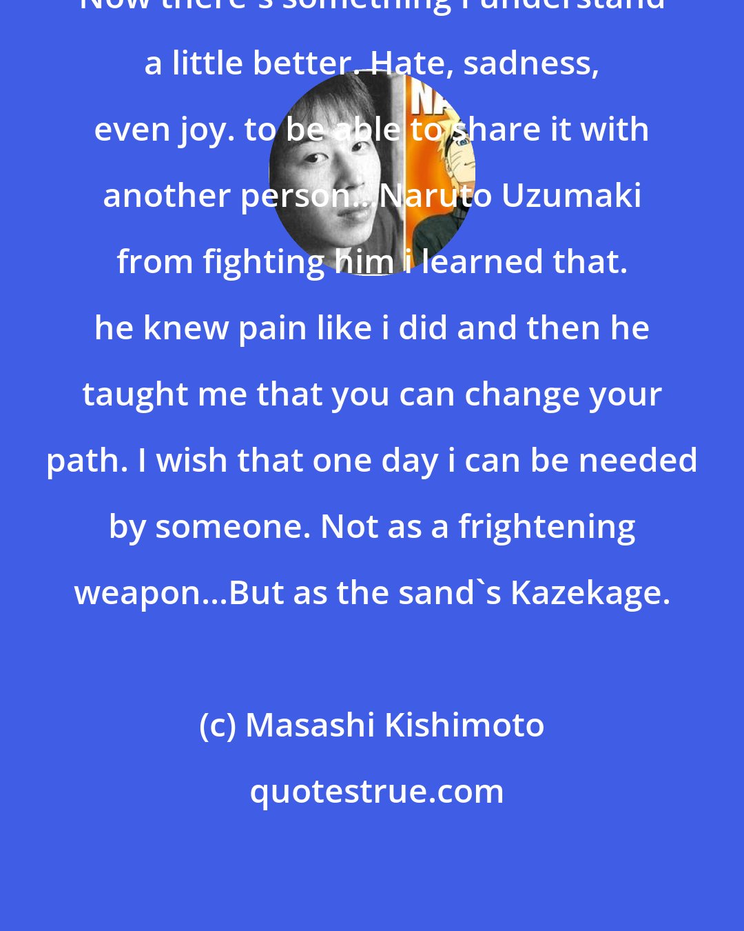 Masashi Kishimoto: Now there's something I understand a little better. Hate, sadness, even joy. to be able to share it with another person...Naruto Uzumaki from fighting him i learned that. he knew pain like i did and then he taught me that you can change your path. I wish that one day i can be needed by someone. Not as a frightening weapon...But as the sand's Kazekage.